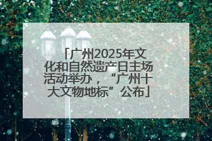 广州2025年文化和自然遗产日主场活动举办，“广州十大文物地标”公布