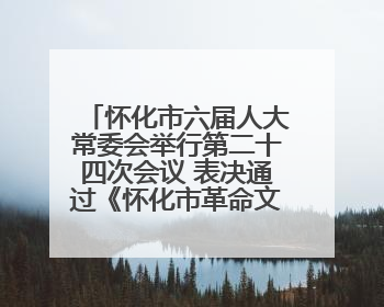 怀化市六届人大常委会举行第二十四次会议 表决通过《怀化市革命文物保护利用若干规定》
