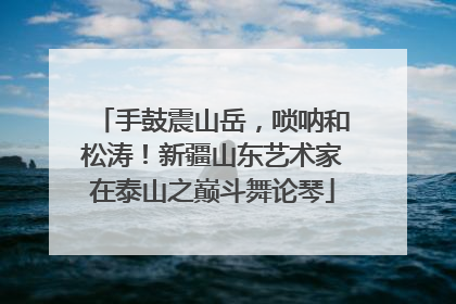 手鼓震山岳，唢呐和松涛！新疆山东艺术家在泰山之巅斗舞论琴