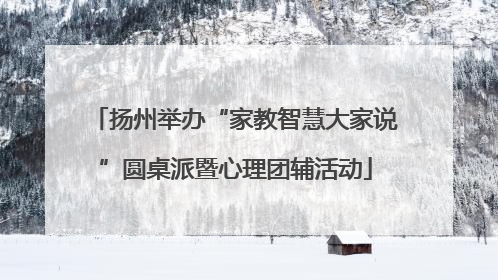 扬州举办“家教智慧大家说”圆桌派暨心理团辅活动