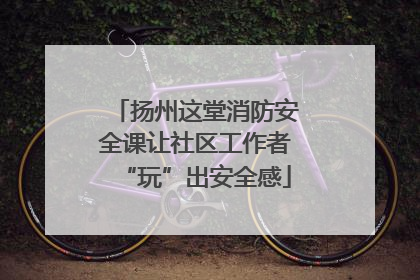 扬州这堂消防安全课让社区工作者“玩”出安全感