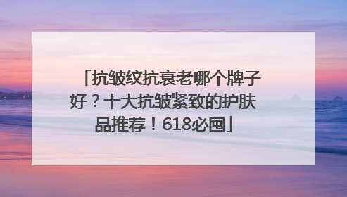 抗皱纹抗衰老哪个牌子好？十大抗皱紧致的护肤品推荐！618必囤