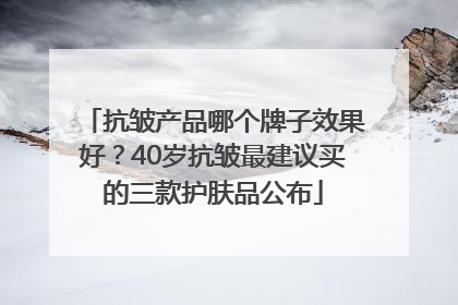 抗皱产品哪个牌子效果好？40岁抗皱最建议买的三款护肤品公布