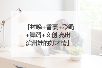 村晚+香囊+彩绳+舞蹈+文创 亮出滨州娃的好才情