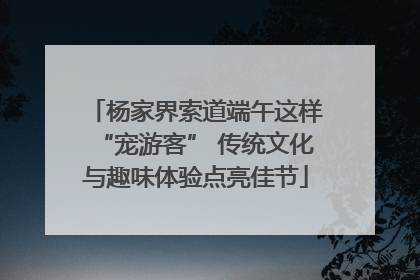 杨家界索道端午这样“宠游客” 传统文化与趣味体验点亮佳节