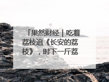 果然财经｜吃着荔枝追《长安的荔枝》，时下一斤荔枝多少钱