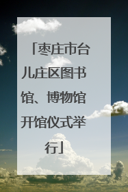 枣庄市台儿庄区图书馆、博物馆开馆仪式举行