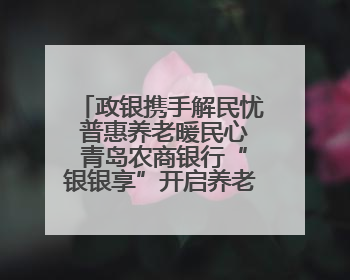 政银携手解民忧 普惠养老暖民心 青岛农商银行“银银享”开启养老新模式