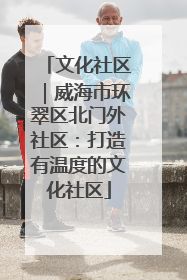 文化社区｜威海市环翠区北门外社区：打造有温度的文化社区