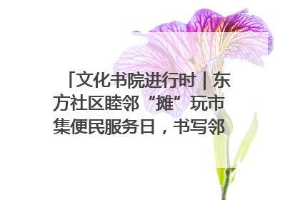 文化书院进行时｜东方社区睦邻“摊”玩市集便民服务日，书写邻里共生新篇章
