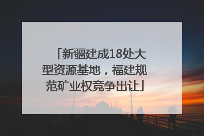 新疆建成18处大型资源基地，福建规范矿业权竞争出让