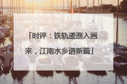 时评：铁轨逶迤入画来，江南水乡谱新篇