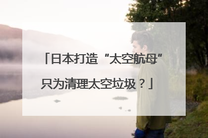 日本打造“太空航母”只为清理太空垃圾？