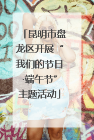 昆明市盘龙区开展“我们的节日·端午节”主题活动