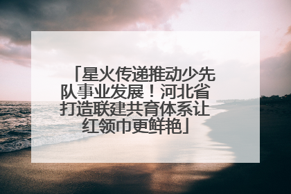 星火传递推动少先队事业发展！河北省打造联建共育体系让红领巾更鲜艳