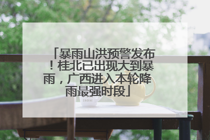 暴雨山洪预警发布！桂北已出现大到暴雨，广西进入本轮降雨最强时段