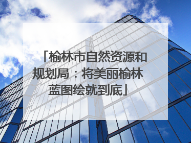 榆林市自然资源和规划局：将美丽榆林蓝图绘就到底