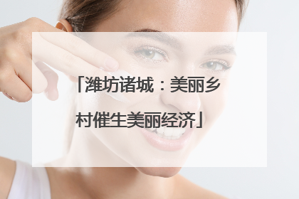 潍坊诸城：美丽乡村催生美丽经济