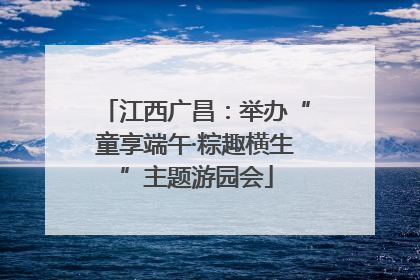 江西广昌：举办“童享端午·粽趣横生”主题游园会