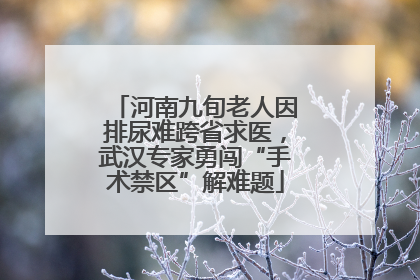 河南九旬老人因排尿难跨省求医，武汉专家勇闯“手术禁区”解难题