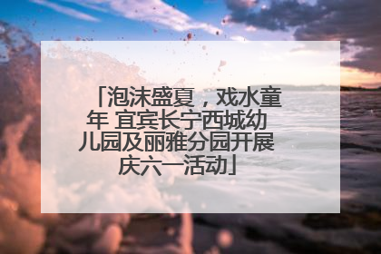 泡沫盛夏，戏水童年 宜宾长宁西城幼儿园及丽雅分园开展庆六一活动