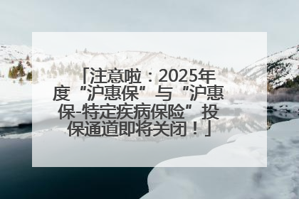 注意啦：2025年度“沪惠保”与“沪惠保-特定疾病保险”投保通道即将关闭！