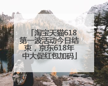 淘宝天猫618第一波活动今日结束，京东618年中大促红包加码