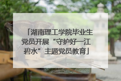 湖南理工学院毕业生党员开展“守护好一江碧水”主题党员教育