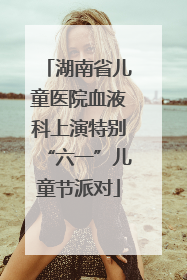 湖南省儿童医院血液科上演特别“六一”儿童节派对