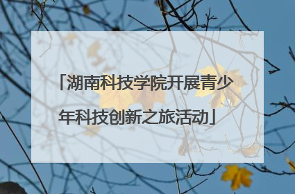 湖南科技学院开展青少年科技创新之旅活动