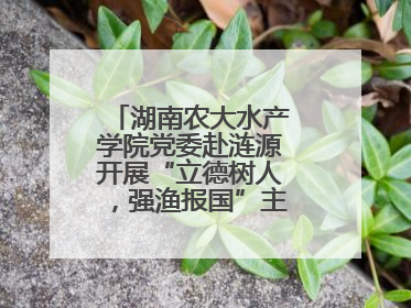 湖南农大水产学院党委赴涟源开展“立德树人，强渔报国”主题党建活动