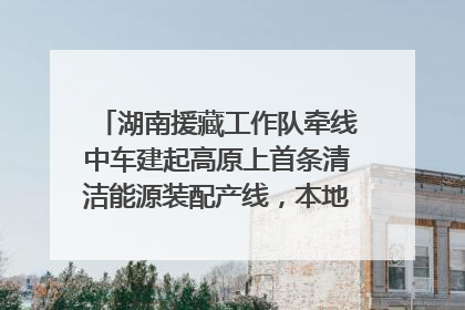 湖南援藏工作队牵线中车建起高原上首条清洁能源装配产线，本地大学生成车间检验员