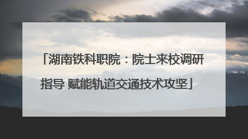 湖南铁科职院：院士来校调研指导 赋能轨道交通技术攻坚
