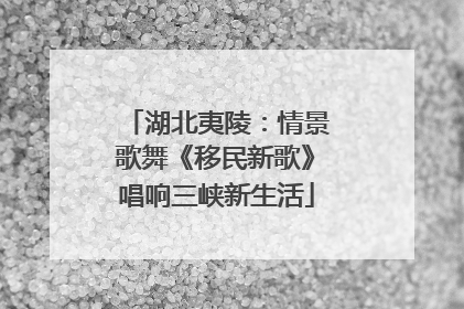 湖北夷陵：情景歌舞《移民新歌》唱响三峡新生活