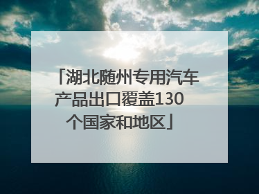 湖北随州专用汽车产品出口覆盖130个国家和地区