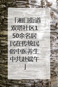 湘口街道双塔社区150余名居民在传统民俗中医养生中共赴端午