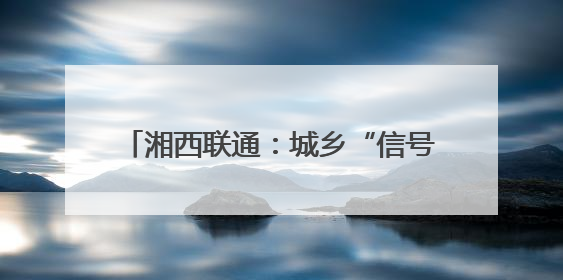 湘西联通：城乡“信号升格” 消除通信盲区