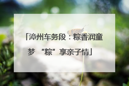 漳州车务段：粽香润童梦 “粽”享亲子情