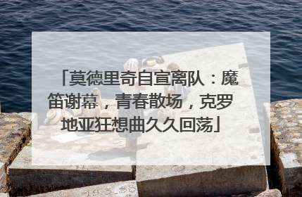 莫德里奇自宣离队：魔笛谢幕，青春散场，克罗地亚狂想曲久久回荡