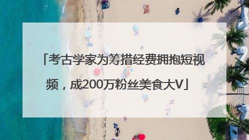 考古学家为筹措经费拥抱短视频，成200万粉丝美食大V