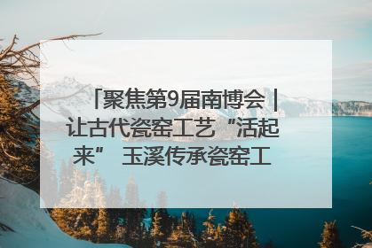 聚焦第9届南博会｜让古代瓷窑工艺“活起来” 玉溪传承瓷窑工艺将出展南博会