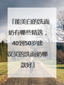 能美白的洗面奶有哪些精选，40到50岁建议买的洗面奶哪款好