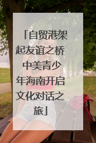 自贸港架起友谊之桥 中美青少年海南开启文化对话之旅