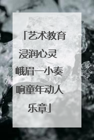 艺术教育浸润心灵 峨眉一小奏响童年动人乐章