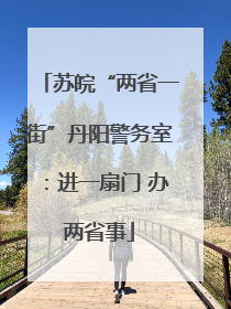 苏皖“两省一街”丹阳警务室：进一扇门 办两省事