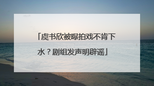 虞书欣被曝拍戏不肯下水？剧组发声明辟谣