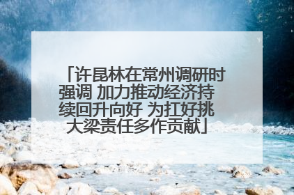 许昆林在常州调研时强调 加力推动经济持续回升向好 为扛好挑大梁责任多作贡献