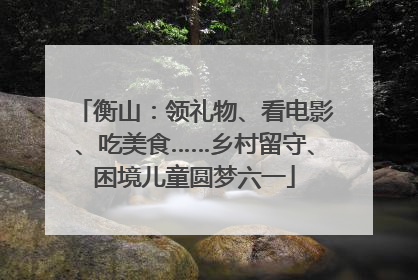 衡山：领礼物、看电影、吃美食……乡村留守、困境儿童圆梦六一