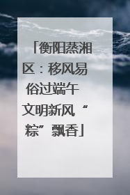 衡阳蒸湘区：移风易俗过端午 文明新风“粽”飘香