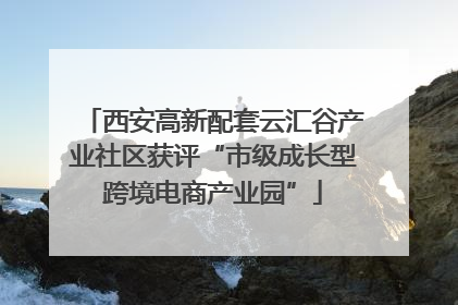 西安高新配套云汇谷产业社区获评“市级成长型跨境电商产业园”